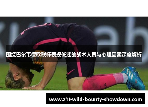 围绕巴尔韦德欧联杯表现低迷的战术人员与心理因素深度解析 围绕巴尔韦德欧联杯表现低迷的战术人员与心理因素深度解析