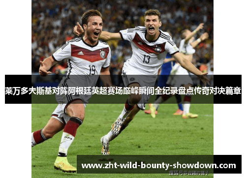 莱万多夫斯基对阵阿根廷英超赛场巅峰瞬间全纪录盘点传奇对决篇章