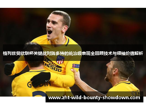 格列兹曼欧联杯关键战对阵多特的统治级表现全回顾技术与领袖价值解析