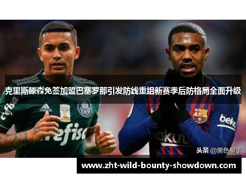 克里斯滕森免签加盟巴塞罗那引发防线重组新赛季后防格局全面升级 克里斯滕森免签加盟巴塞罗那引发防线重组新赛季后防格局全面升级
