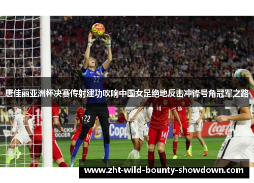 唐佳丽亚洲杯决赛传射建功吹响中国女足绝地反击冲锋号角冠军之路