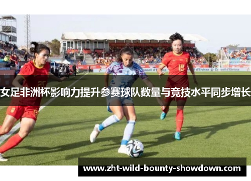 女足非洲杯影响力提升参赛球队数量与竞技水平同步增长