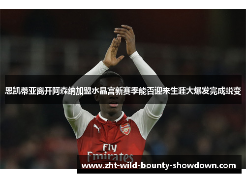 恩凯蒂亚离开阿森纳加盟水晶宫新赛季能否迎来生涯大爆发完成蜕变 恩凯蒂亚离开阿森纳加盟水晶宫新赛季能否迎来生涯大爆发完成蜕变