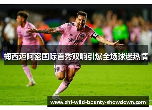 梅西迈阿密国际首秀双响引爆全场球迷热情