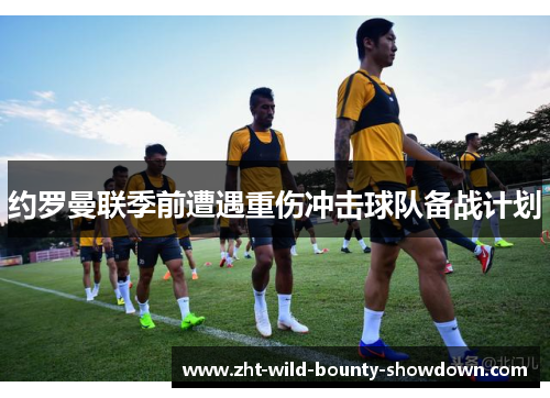 约罗曼联季前遭遇重伤冲击球队备战计划
