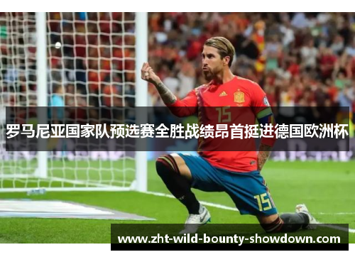 罗马尼亚国家队预选赛全胜战绩昂首挺进德国欧洲杯 罗马尼亚国家队预选赛全胜战绩昂首挺进德国欧洲杯