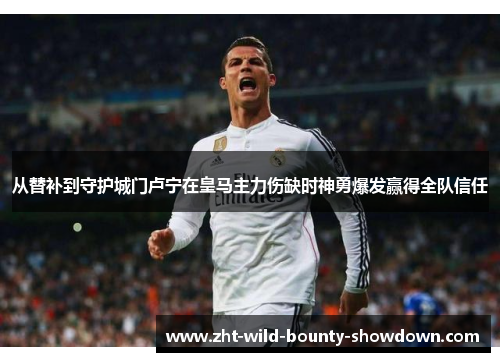 从替补到守护城门卢宁在皇马主力伤缺时神勇爆发赢得全队信任