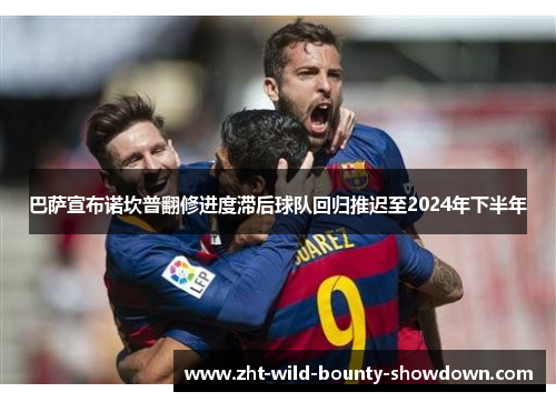 巴萨宣布诺坎普翻修进度滞后球队回归推迟至2024年下半年
