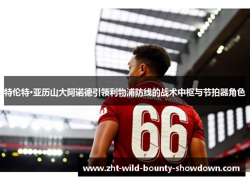 特伦特·亚历山大阿诺德引领利物浦防线的战术中枢与节拍器角色
