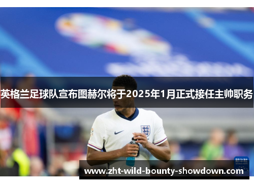 英格兰足球队宣布图赫尔将于2025年1月正式接任主帅职务