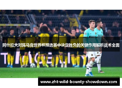 阿什拉夫对阵马竞世界杯预选赛中决定胜负的关键作用解析战术全面