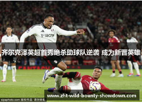 齐尔克泽英超首秀绝杀助球队逆袭 成为新晋英雄