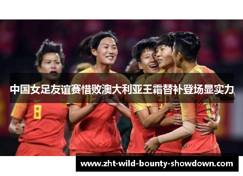 中国女足友谊赛惜败澳大利亚王霜替补登场显实力 中国女足友谊赛惜败澳大利亚王霜替补登场显实力