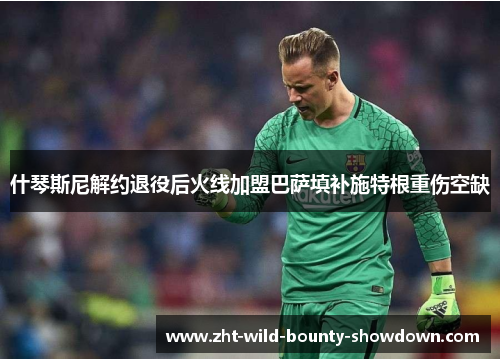 什琴斯尼解约退役后火线加盟巴萨填补施特根重伤空缺