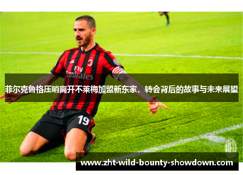 菲尔克鲁格压哨离开不莱梅加盟新东家,转会背后的故事与未来展望 菲尔克鲁格压哨离开不莱梅加盟新东家,转会背后的故事与未来展望